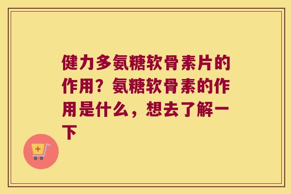 健力多氨糖软骨素片的作用?氨糖软骨素的作用是什么,想去了解一下 健力多氨糖软骨素片的作用?氨糖软骨素的作用是什么,想去了解一下