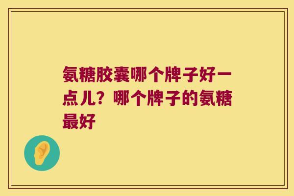 氨糖胶囊哪个牌子好一点儿?哪个牌子的氨糖好 氨糖胶囊哪个牌子好一点儿?哪个牌子的氨糖好