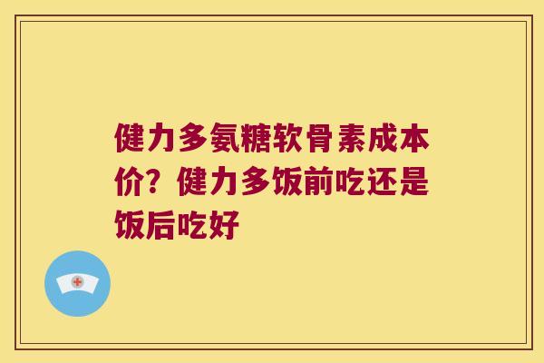 健力多氨糖软骨素成本价?健力多饭前吃还是饭后吃好 健力多氨糖软骨素成本价?健力多饭前吃还是饭后吃好