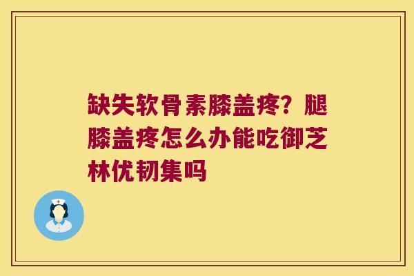 缺失软骨素膝盖疼？腿膝盖疼怎么办能吃御芝林优韧集吗