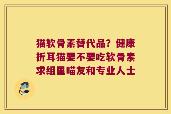 猫软骨素替代品?健康折耳猫要不要吃软骨素求组里喵友和专业人士