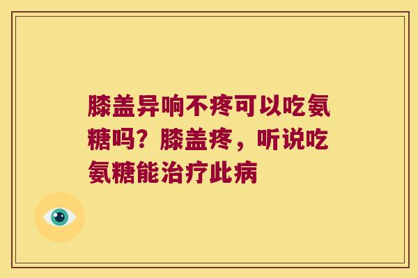 膝盖异响不疼可以吃氨糖吗?膝盖疼,听说吃氨糖能治疗此病