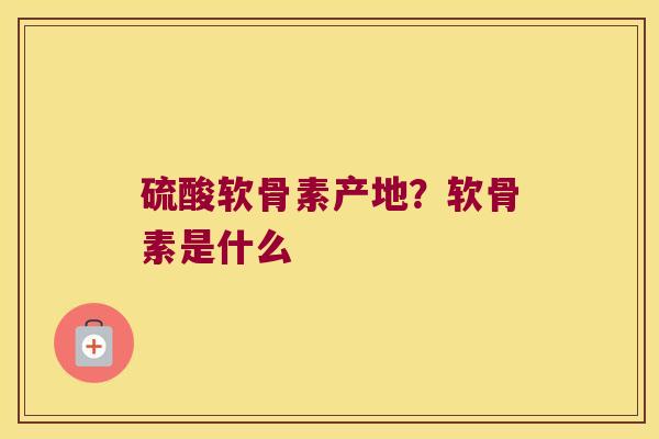 硫酸软骨素产地?软骨素是什么