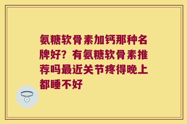 氨糖软骨素加钙那种名牌好?有氨糖软骨素推荐吗最近关节疼得晚上都睡不好