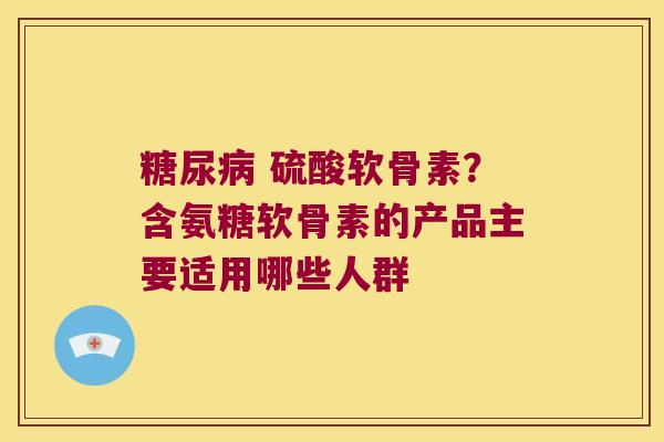 糖尿病 硫酸软骨素?含氨糖软骨素的产品主要适用哪些人群