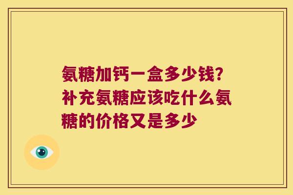 氨糖加钙一盒多少钱?补充氨糖应该吃什么氨糖的价格又是多少
