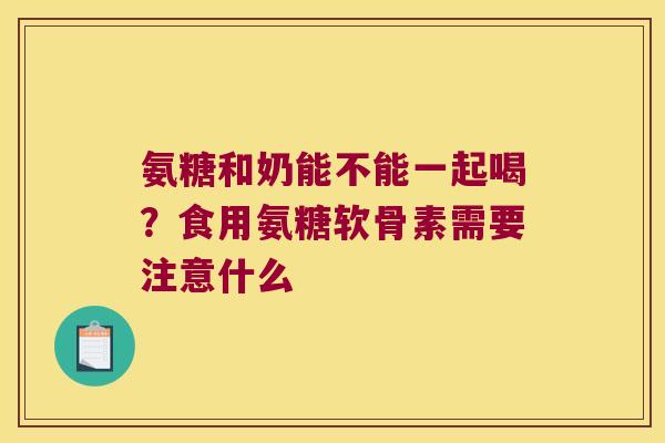 氨糖和奶能不能一起喝?食用氨糖软骨素需要注意什么