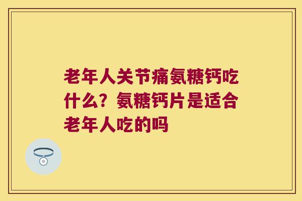 老年人关节痛氨糖钙吃什么?氨糖钙片是适合老年人吃的吗