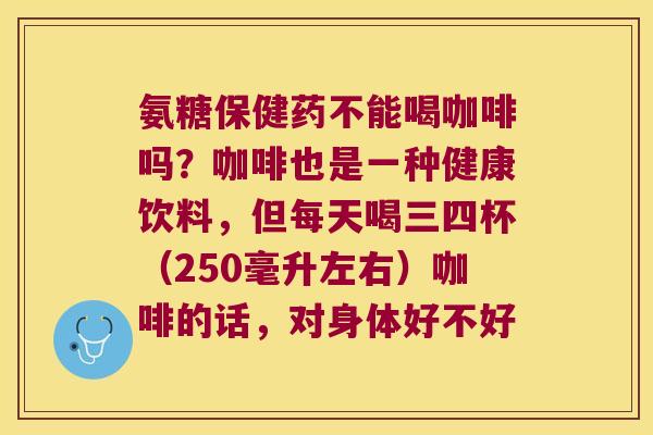 氨糖保健药不能喝咖啡吗?咖啡也是一种健康饮料,但每天喝三四杯(250毫升左右)咖啡的话,对身体好不好