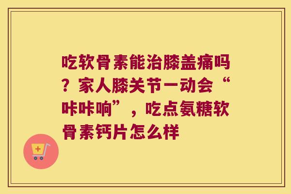 吃软骨素能治膝盖痛吗?家人膝关节一动会“咔咔响”,吃点氨糖软骨素钙片怎么样