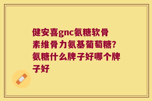健安喜gnc氨糖软骨素维骨力氨基葡萄糖?氨糖什么牌子好哪个牌子好
