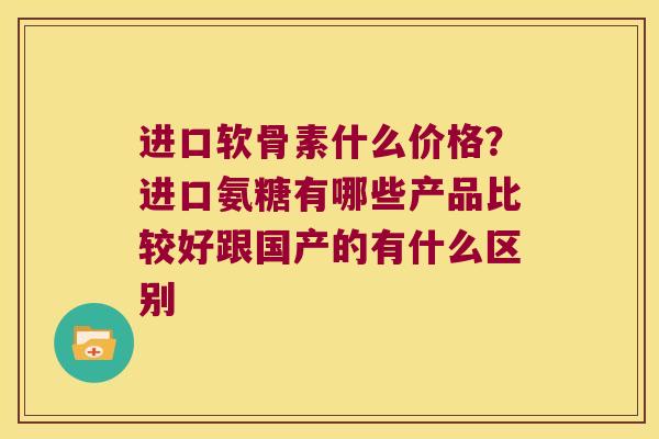 进口软骨素什么价格?进口氨糖有哪些产品比较好跟国产的有什么区别
