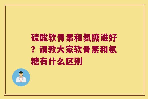 硫酸软骨素和氨糖谁好?请教大家软骨素和氨糖有什么区别 硫酸软骨素和氨糖谁好?请教大家软骨素和氨糖有什么区别