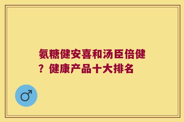 氨糖健安喜和汤臣倍健?健康产品十大排名 氨糖健安喜和汤臣倍健?健康产品十大排名