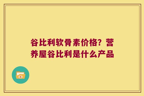 谷比利软骨素价格?营养屋谷比利是什么产品