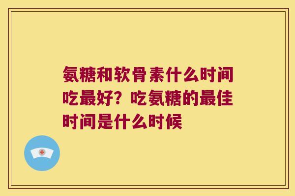 氨糖和软骨素什么时间吃最好?吃氨糖的最佳时间是什么时候