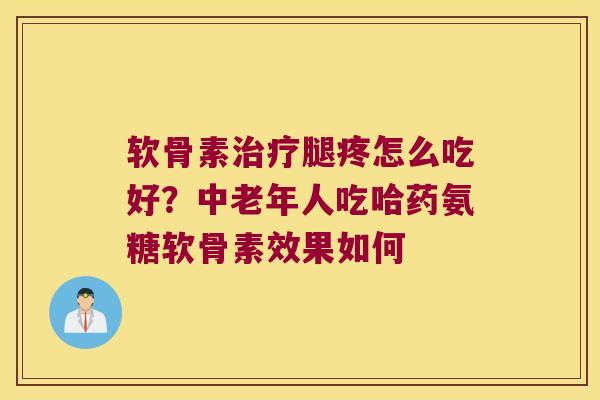 软骨素治疗腿疼怎么吃好?中老年人吃哈药氨糖软骨素效果如何