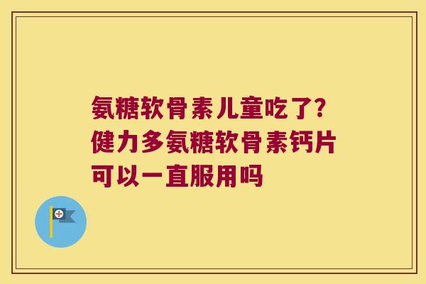 氨糖软骨素儿童吃了?健力多氨糖软骨素钙片可以一直服用吗
