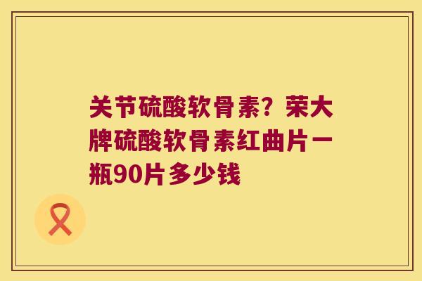 关节硫酸软骨素?荣大牌硫酸软骨素红曲片一瓶90片多少钱