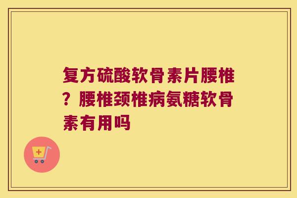 复方硫酸软骨素片腰椎?腰椎颈椎病氨糖软骨素有用吗