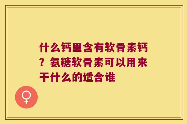 什么钙里含有软骨素钙?氨糖软骨素可以用来干什么的适合谁