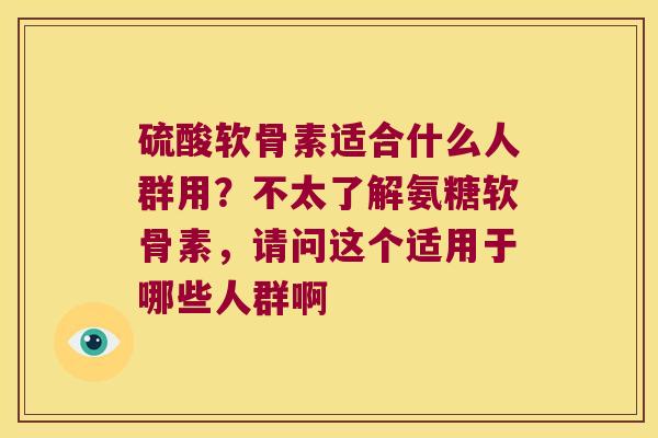 硫酸软骨素适合什么人群用?不太了解氨糖软骨素,请问这个适用于哪些人群啊
