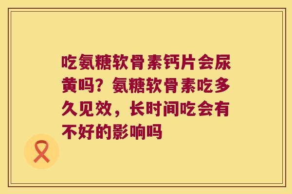 吃氨糖软骨素钙片会尿黄吗?氨糖软骨素吃多久见效,长时间吃会有不好的影响吗