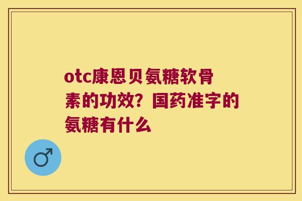 otc康恩贝氨糖软骨素的功效？国药准字的氨糖有什么