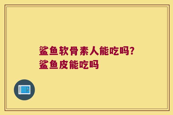 鲨鱼软骨素人能吃吗?鲨鱼皮能吃吗