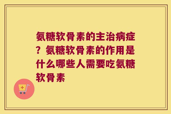氨糖软骨素的主治病症?氨糖软骨素的作用是什么哪些人需要吃氨糖软骨素