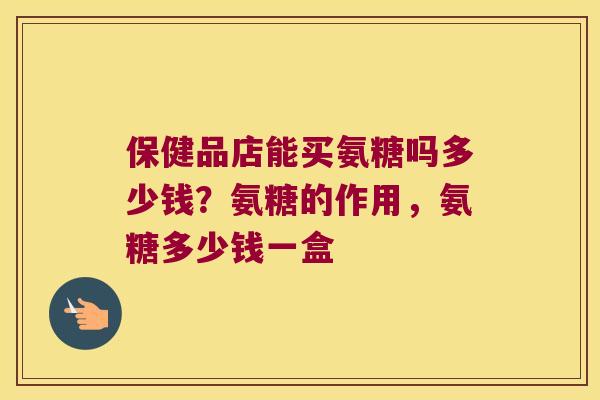 保健品店能买氨糖吗多少钱?氨糖的作用,氨糖多少钱一盒