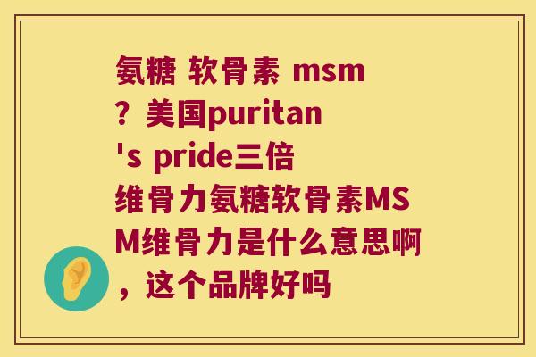氨糖 软骨素 msm?美国puritan's pride三倍维骨力氨糖软骨素MSM维骨力是什么意思啊,这个品牌好吗