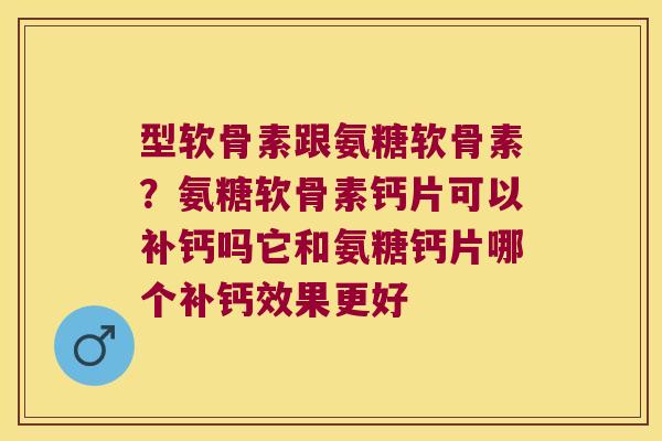 型软骨素跟氨糖软骨素?氨糖软骨素钙片可以补钙吗它和氨糖钙片哪个补钙效果更好