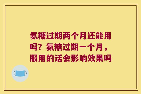 氨糖过期两个月还能用吗?氨糖过期一个月,服用的话会影响效果吗 氨糖过期两个月还能用吗?氨糖过期一个月,服用的话会影响效果吗