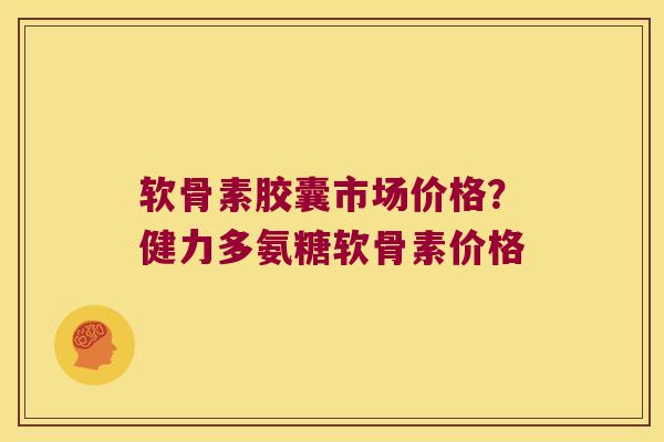软骨素胶囊市场价格?健力多氨糖软骨素价格
