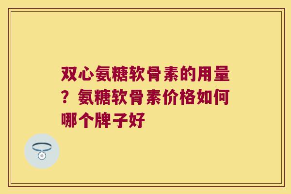 双心氨糖软骨素的用量?氨糖软骨素价格如何哪个牌子好