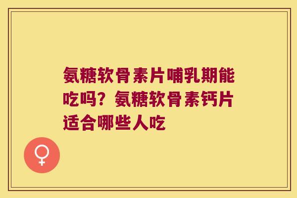 氨糖软骨素片哺乳期能吃吗?氨糖软骨素钙片适合哪些人吃
