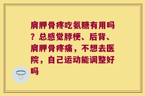 肩胛骨疼吃氨糖有用吗?总感觉脖梗、后背、肩胛骨疼痛,不想去医院,自己运动能调整好吗
