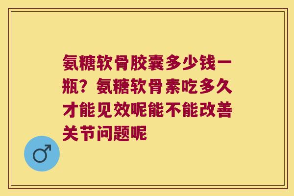 氨糖软骨胶囊多少钱一瓶?氨糖软骨素吃多久才能见效呢能不能改善关节问题呢