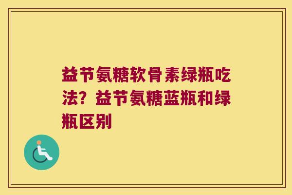 益节氨糖软骨素绿瓶吃法?益节氨糖蓝瓶和绿瓶区别