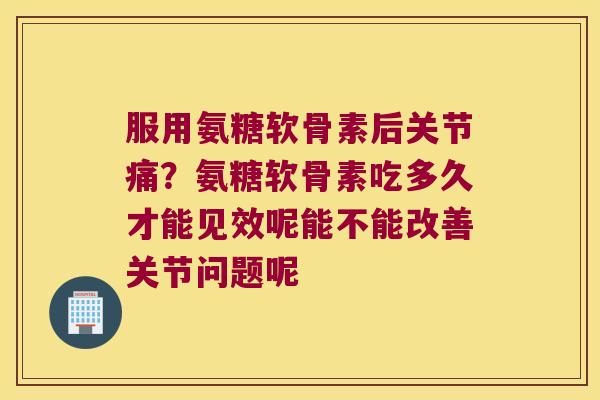 服用氨糖软骨素后关节痛?氨糖软骨素吃多久才能见效呢能不能改善关节问题呢