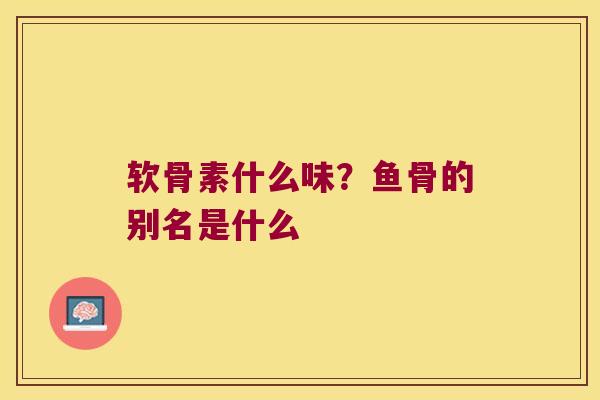 软骨素什么味?鱼骨的别名是什么
