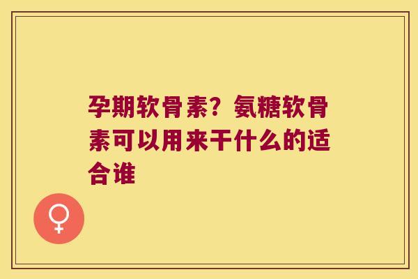 孕期软骨素?氨糖软骨素可以用来干什么的适合谁