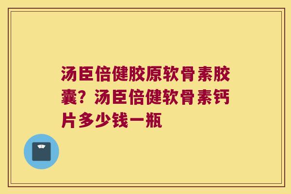 汤臣倍健胶原软骨素胶囊?汤臣倍健软骨素钙片多少钱一瓶