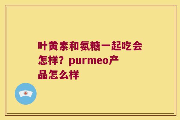 叶黄素和氨糖一起吃会怎样?purmeo产品怎么样