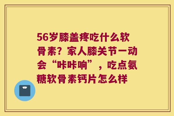 56岁膝盖疼吃什么软骨素?家人膝关节一动会“咔咔响”,吃点氨糖软骨素钙片怎么样