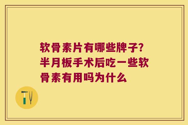 软骨素片有哪些牌子?半月板手术后吃一些软骨素有用吗为什么