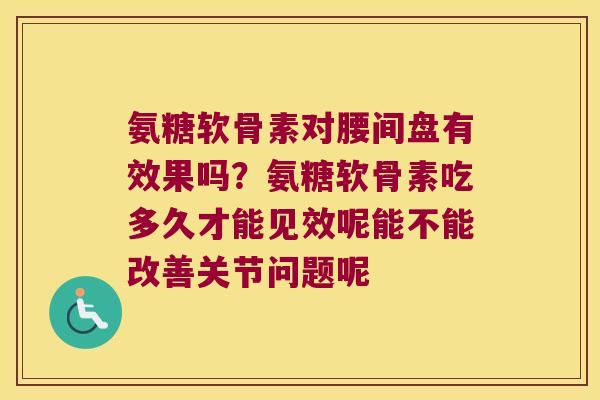 氨糖软骨素对腰间盘有效果吗?氨糖软骨素吃多久才能见效呢能不能改善关节问题呢