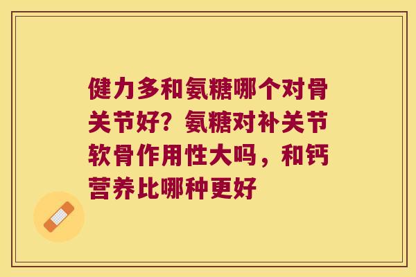 健力多和氨糖哪个对骨关节好?氨糖对补关节软骨作用性大吗,和钙营养比哪种更好