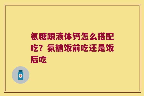 氨糖跟液体钙怎么搭配吃?氨糖饭前吃还是饭后吃
